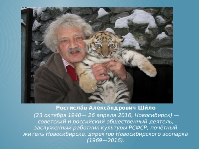 Ростисла́в Алекса́ндрович Ши́ло  (23 октября 1940— 26 апреля 2016, Новосибирск) — советский и российский общественный деятель, заслуженный работник культуры РСФСР, почётный житель Новосибирска, директор Новосибирского зоопарка (1969—2016). 