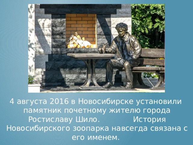 4 августа 2016 в Новосибирске установили памятник почетному жителю города Ростиславу Шило. История Новосибирского зоопарка навсегда связана с его именем. 