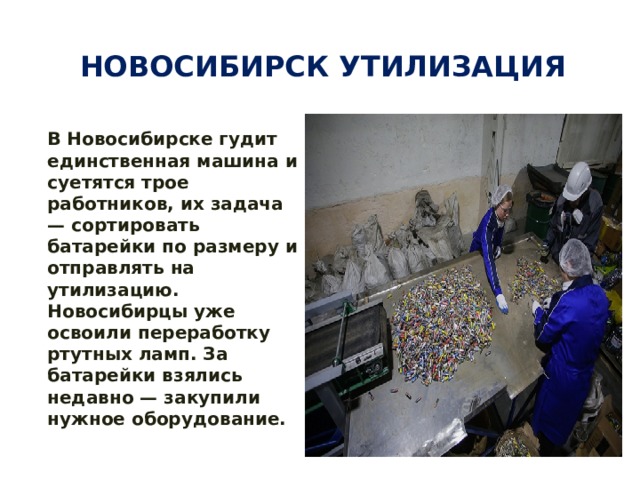 Новосибирск утилизация В Новосибирске гудит единственная машина и суетятся трое работников, их задача — сортировать батарейки по размеру и отправлять на утилизацию.  Новосибирцы уже освоили переработку ртутных ламп. За батарейки взялись недавно — закупили нужное оборудование.  