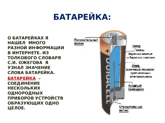 Батарейка: О БАТАРЕЙКАХ Я НАШЕЛ МНОГО РАЗНОЙ ИНФОРМАЦИИ В ИНТЕРНЕТЕ. ИЗ ТОЛКОВОГО СЛОВАРЯ С.И. ОЖЕГОВА Я УЗНАЛ ЗНАЧЕНИЕ СЛОВА БАТАРЕЙКА. БАТАРЕЙКА   –СОЕДИНЕНИЕ НЕСКОЛЬКИХ ОДНОРОДНЫХ ПРИБОРОВ УСТРОЙСТВ ОБРАЗУЮЩИХ ОДНО ЦЕЛОЕ. 