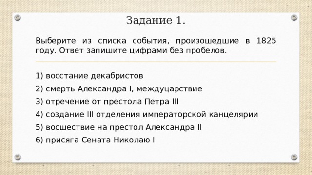 Задание 1. Выберите из списка события, произошедшие в 1825 году. Ответ запишите цифрами без пробелов.   1) восстание декабристов 2) смерть Александра I, междуцарствие 3) отречение от престола Петра III 4) создание III отделения императорской канцелярии 5) восшествие на престол Александра II 6) присяга Сената Николаю I 