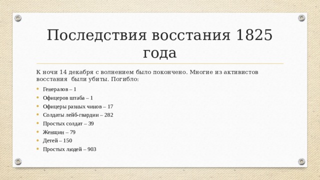 Последствия восстания 1825 года К ночи 14 декабря с волнением было покончено. Многие из активистов восстания были убиты. Погибло: Генералов – 1 Офицеров штаба – 1 Офицеры разных чинов – 17 Солдаты лейб-гвардии – 282 Простых солдат – 39 Женщин – 79 Детей – 150 Простых людей – 903 