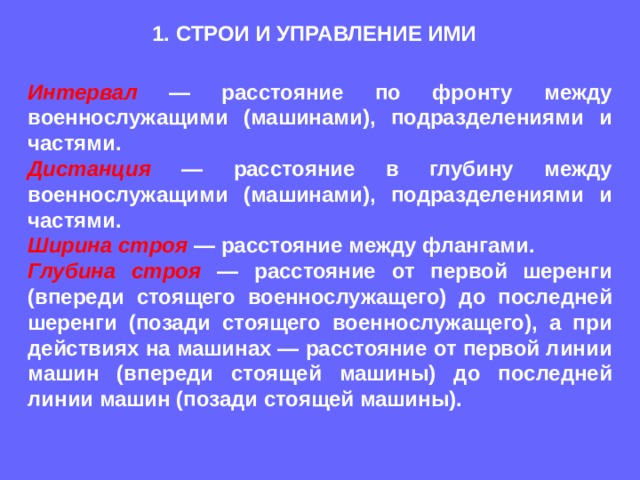 1. СТРОИ И УПРАВЛЕНИЕ ИМИ Интервал — расстояние по фронту между военнослужащими (машинами), подразделениями и частями. Дистанция — расстояние в глубину между военнослужащими (машинами), подразделениями и частями. Ширина строя  — расстояние между флангами. Глубина строя  — расстояние от первой шеренги (впереди стоящего военнослужащего) до последней шеренги (позади стоящего военнослужащего), а при действиях на машинах — расстояние от первой линии машин (впереди стоящей машины) до последней линии машин (позади стоящей машины). 