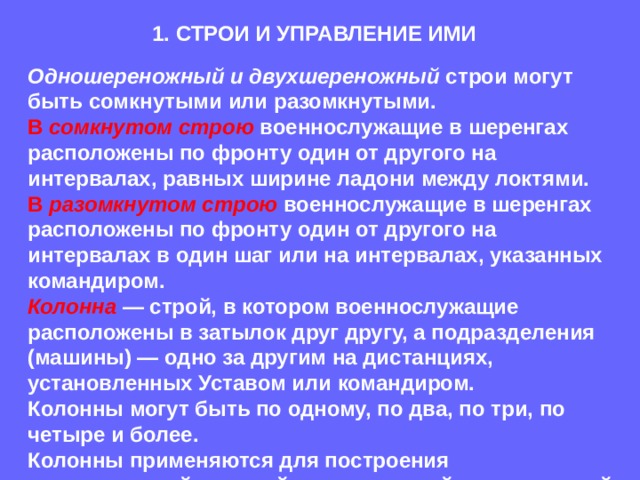 1. СТРОИ И УПРАВЛЕНИЕ ИМИ Одношереножный и двухшереножный строи могут быть сомкнутыми или разомкнутыми.  В сомкнутом строю военнослужащие в шеренгах расположены по фронту один от другого на интервалах, равных ширине ладони между локтями.  В разомкнутом строю военнослужащие в шеренгах расположены по фронту один от другого на интервалах в один шаг или на интервалах, указанных командиром. Колонна — строй, в котором военнослужащие расположены в затылок друг другу, а подразделения (машины) — одно за другим на дистанциях, установленных Уставом или командиром.  Колонны могут быть по одному, по два, по три, по четыре и более.  Колонны применяются для построения подразделений и частей в развернутый или походный строй. 