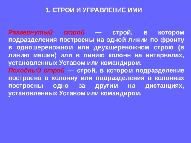 1. СТРОИ И УПРАВЛЕНИЕ ИМИ Развернутый строй  — строй, в котором подразделения построены на одной линии по фронту в одношереножном или двухшереножном строю (в линию машин) или в линию колонн на интервалах, установленных Уставом или командиром. Походный строй  — строй, в котором подразделение построено в колонну или подразделения в колоннах построены одно за другим на дистанциях, установленных Уставом или командиром. 