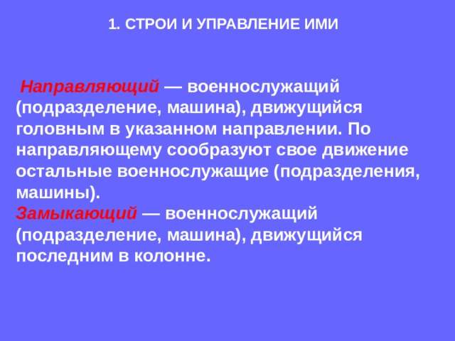 1. СТРОИ И УПРАВЛЕНИЕ ИМИ  Направляющий  — военнослужащий (подразделение, машина), движущийся головным в указанном направлении. По направляющему сообразуют свое движение остальные военнослужащие (подразделения, машины).  Замыкающий — военнослужащий (подразделение, машина), движущийся последним в колонне.  
