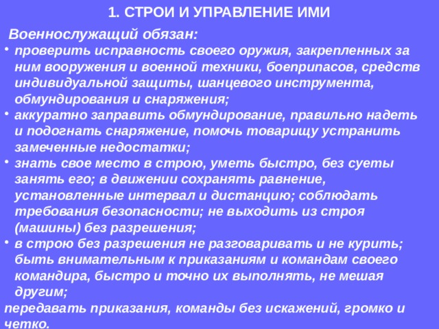 1. СТРОИ И УПРАВЛЕНИЕ ИМИ  Военнослужащий обязан: проверить исправность своего оружия, закрепленных за ним вооружения и военной техники, боеприпасов, средств индивидуальной защиты, шанцевого инструмента, обмундирования и снаряжения; аккуратно заправить обмундирование, правильно надеть и подогнать снаряжение, помочь товарищу устранить замеченные недостатки; знать свое место в строю, уметь быстро, без суеты занять его; в движении сохранять равнение, установленные интервал и дистанцию; соблюдать требования безопасности; не выходить из строя (машины) без разрешения; в строю без разрешения не разговаривать и не курить; быть внимательным к приказаниям и командам своего командира, быстро и точно их выполнять, не мешая другим; передавать приказания, команды без искажений, громко и четко.  
