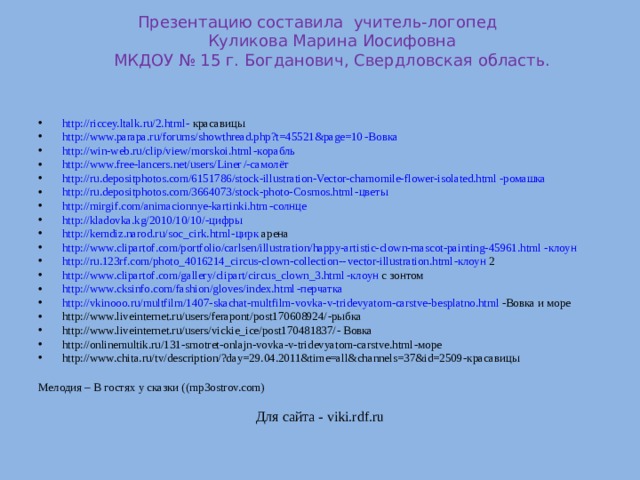 Презентацию составила учитель-логопед  Куликова Марина Иосифовна  МКДОУ № 15 г. Богданович, Свердловская область.    http:// riccey.ltalk.ru/2.html - красавицы http:// www.parapa.ru/forums/showthread.php?t=45521&page=10 -Вовка http:// win-web.ru/clip/view/morskoi.html -корабль http://www.free-lancers.net/users/Liner / -самолёт http:// ru.depositphotos.com/6151786/stock-illustration-Vector-chamomile-flower-isolated.html -ромашка http:// ru.depositphotos.com/3664073/stock-photo-Cosmos.html -цветы http:// mirgif.com/animacionnye-kartinki.htm -солнце http://kladovka.kg/2010/10/10 / -цифры http:// kemdiz.narod.ru/soc_cirk.html -цирк арена http:// www.clipartof.com/portfolio/carlsen/illustration/happy-artistic-clown-mascot-painting-45961.html -клоун http://ru.123rf.com/photo_4016214_circus-clown-collection-- vector-illustration.html -клоун 2 http:// www.clipartof.com/gallery/clipart/circus_clown_3.html -клоун с зонтом http:// www.cksinfo.com/fashion/gloves/index.html -перчатка http:// vkinooo.ru/multfilm/1407-skachat-multfilm-vovka-v-tridevyatom-carstve-besplatno.html -Вовка и море http://www.liveinternet.ru/users/ferapont/post170608924/ -рыбка http://www.liveinternet.ru/users/vickie_ice/post170481837/ - Вовка http://onlinemultik.ru/131-smotret-onlajn-vovka-v-tridevyatom-carstve.html -море http://www.chita.ru/tv/description/?day=29.04.2011&time=all&channels=37&id=2509 -красавицы  Мелодия – В гостях у сказки ( (mp3ostrov.com)  Для сайта - viki.rdf.ru 