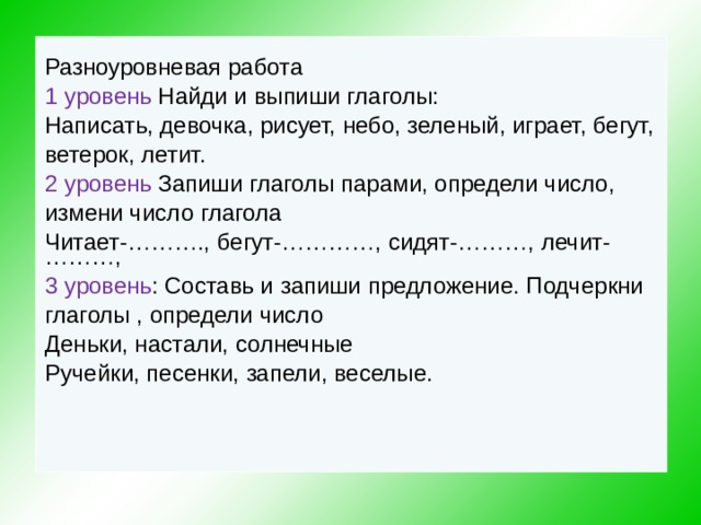 Разноуровневая работа 1  уровень Найди и выпиши глаголы: Написать, девочка, рисует, небо, зеленый, играет, бегут, ветерок, летит. 2  уровень Запиши глаголы парами, определи число, измени число глагола Читает-………., бегут-…………, сидят-………, лечит-………, 3 уровень : Составь и запиши предложение. Подчеркни глаголы , определи число Деньки, настали, солнечные Ручейки, песенки, запели, веселые.   