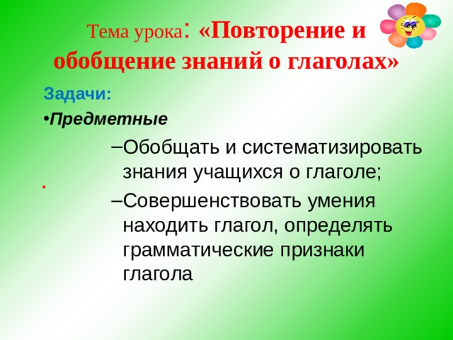Тема урока : «Повторение и обобщение знаний о глаголах» Задачи: Предметные Обобщать и систематизировать знания учащихся о глаголе; Совершенствовать умения находить глагол, определять грамматические признаки глагола Обобщать и систематизировать знания учащихся о глаголе; Совершенствовать умения находить глагол, определять грамматические признаки глагола Обобщать и систематизировать знания учащихся о глаголе; Совершенствовать умения находить глагол, определять грамматические признаки глагола Обобщать и систематизировать знания учащихся о глаголе; Совершенствовать умения находить глагол, определять грамматические признаки глагола  . 