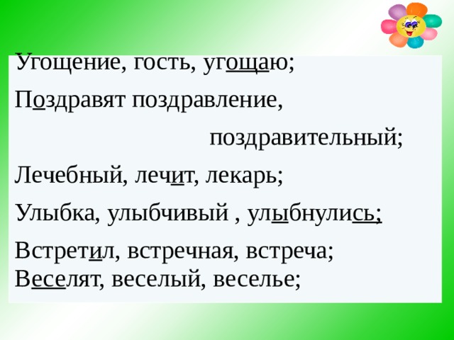    Угощение, гость, уг оща ю; П о здравят поздравление,  поздравительный; Лечебный, леч и т, лекарь; Улыбка, улыбчивый , ул ы бнули сь; Встрет и л, встречная, встреча; В есе лят, веселый, веселье;  