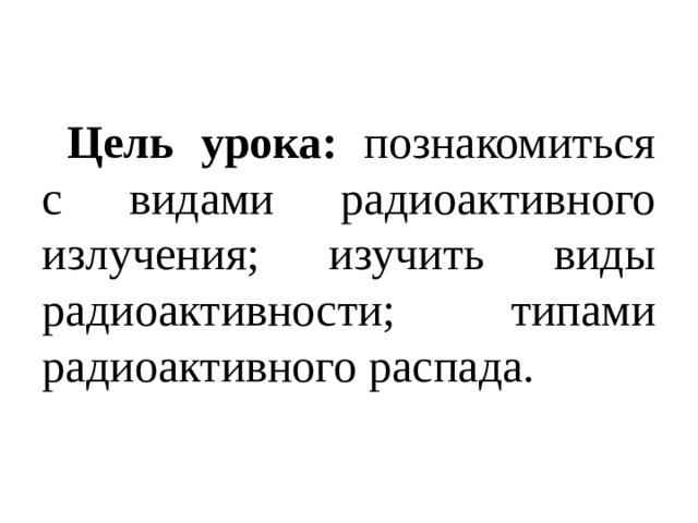 Цель урока: познакомиться с видами радиоактивного излучения; изучить виды радиоактивности; типами радиоактивного распада.  