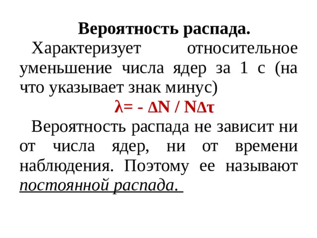Вероятность распада. Характеризует относительное уменьшение числа ядер за 1 с (на что указывает знак минус) λ= - Δ Ν / Ν Δ τ Вероятность распада не зависит ни от числа ядер, ни от времени наблюдения. Поэтому ее называют постоянной распада.  