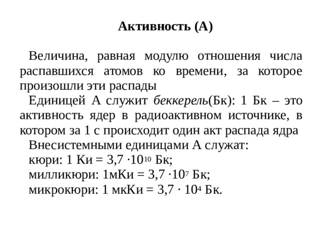 Активность (А)  Величина, равная модулю отношения числа распавшихся атомов ко времени, за которое произошли эти распады Единицей А служит беккерель (Бк): 1 Бк – это активность ядер в радиоактивном источнике, в котором за 1 с происходит один акт распада ядра Внесистемными единицами А служат: кюри: 1 Ки = 3,7 ·10 10 Бк; милликюри: 1мКи = 3,7 ·10 7 Бк; микрокюри: 1 мкКи = 3,7 · 10 4 Бк.  
