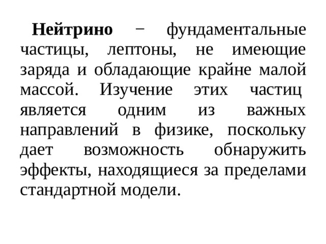 Нейтрино − фундаментальные частицы, лептоны, не имеющие заряда и обладающие крайне малой массой. Изучение этих частиц  является одним из важных направлений в физике, поскольку дает возможность обнаружить эффекты, находящиеся за пределами стандартной модели. 