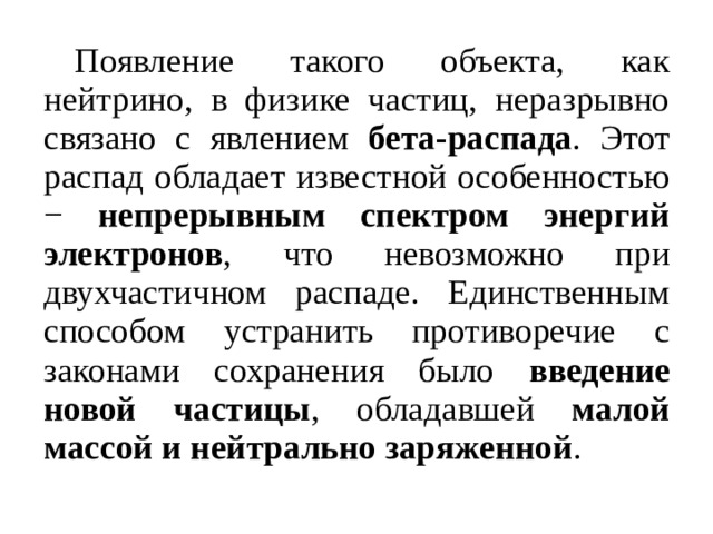   Появление такого объекта, как нейтрино, в физике частиц, неразрывно связано с явлением бета-распада . Этот распад обладает известной особенностью − непрерывным спектром энергий электронов , что невозможно при двухчастичном распаде. Единственным способом устранить противоречие с законами сохранения было введение новой частицы , обладавшей малой массой и нейтрально заряженной . 
