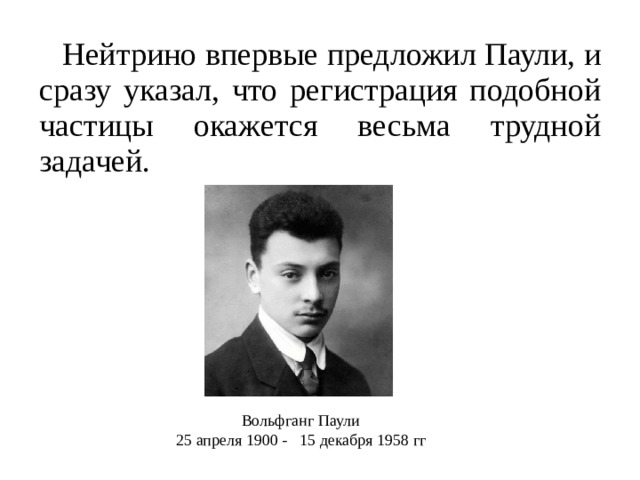 Нейтрино впервые предложил Паули, и сразу указал, что регистрация подобной частицы окажется весьма трудной задачей. Вольфганг Паули 25 апреля 1900 -   15 декабря 1958 гг 