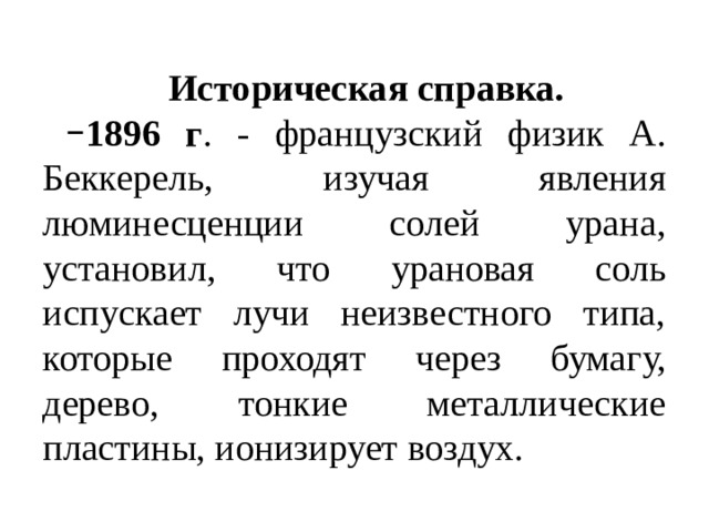 Историческая справка. 1896 г . - французский физик А. Беккерель, изучая явления люминесценции солей урана, установил, что урановая соль испускает лучи неизвестного типа, которые проходят через бумагу, дерево, тонкие металлические пластины, ионизирует воздух. 