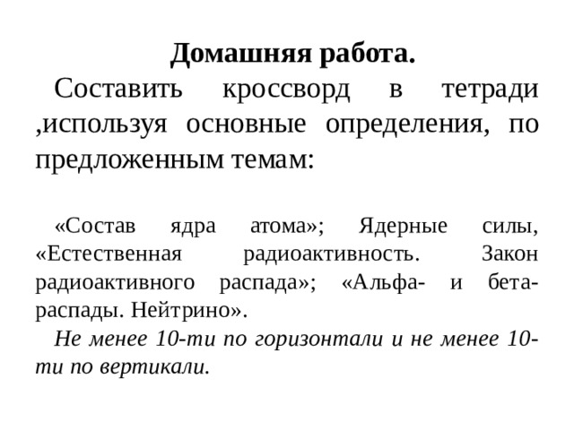 Домашняя работа. Составить кроссворд в тетради ,используя основные определения, по предложенным темам: «Состав ядра атома»; Ядерные силы, «Естественная радиоактивность. Закон радиоактивного распада»; «Альфа- и бета-распады. Нейтрино». Не менее 10-ти по горизонтали и не менее 10-ти по вертикали. 