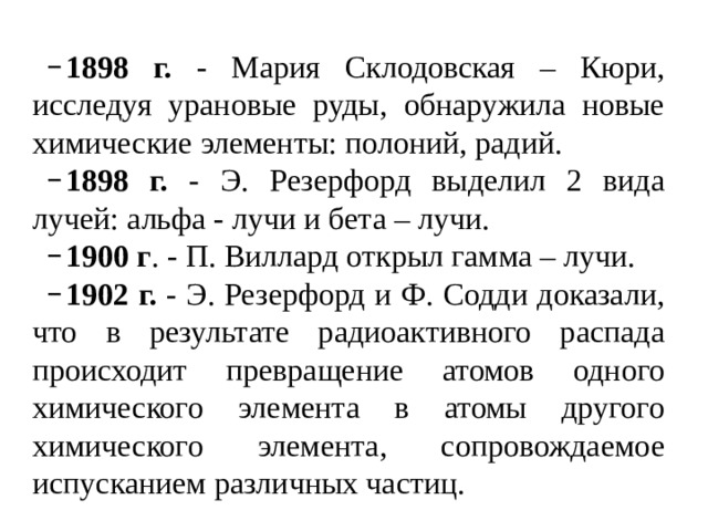 1898 г. - Мария Склодовская – Кюри, исследуя урановые руды, обнаружила новые химические элементы: полоний, радий. 1898 г. - Э. Резерфорд выделил 2 вида лучей: альфа - лучи и бета – лучи. 1900 г . - П. Виллард открыл гамма – лучи. 1902 г. - Э. Резерфорд и Ф. Содди доказали, что в результате радиоактивного распада происходит превращение атомов одного химического элемента в атомы другого химического элемента, сопровождаемое испусканием различных частиц. 