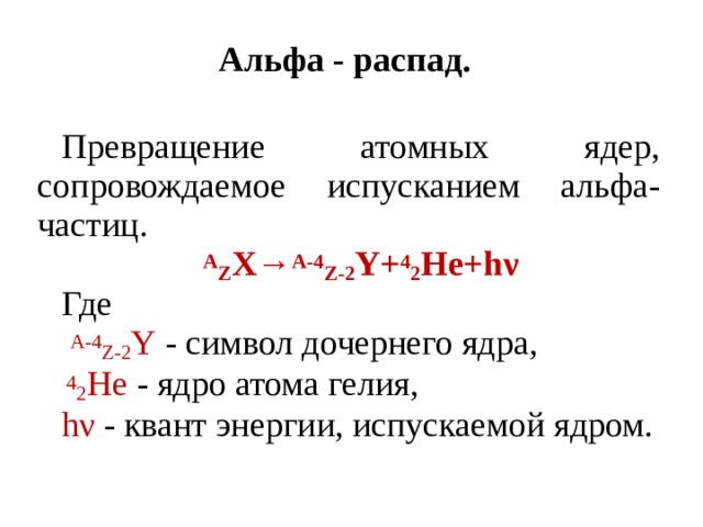 Альфа - распад. Превращение атомных ядер, сопровождаемое испусканием альфа- частиц. А Z X→ A-4 Z-2 Y+ 4 2 He+hν Где  A-4 Z-2 Y - символ дочернего ядра,  4 2 He - ядро атома гелия, hν - квант энергии, испускаемой ядром. 