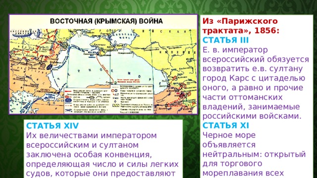 Из «Парижского трактата», 1856: СТАТЬЯ III  Е. в. император всероссийский обязуется возвратить е.в. султану город Карc с цитаделью оного, а равно и прочие части оттоманских владений, занимаемые российскими войсками. СТАТЬЯ XI  Черное море объявляется нейтральным: открытый для торгового мореплавания всех народов вход в порты и воды оного формально и навсегда воспрещается военным судам, как прибрежных, так и всех прочих держав, с теми токмо исключениями, о коих постановляется в статьях XIV и XIX настоящего договора. СТАТЬЯ XIV  Их величествами императором всероссийским и султаном заключена особая конвенция, определяющая число и силы легких судов, которые они предоставляют себе содержать в Черном море для нужных по прибрежию распоряжений. 