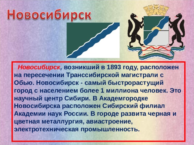  Новосибирск , возникший в 1893 году, расположен на пересечении Транссибирской магистрали с Обью. Новосибирск - самый быстрорастущий город с населением более 1 миллиона человек. Это научный центр Сибири. В Академгородке Новосибирска расположен Сибирский филиал Академии наук России. В городе развита черная и цветная металлургия, авиастроение, электротехническая промышленность.  