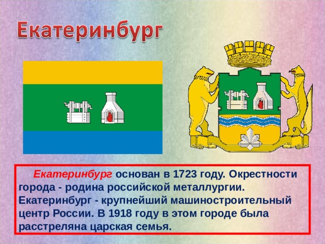   Екатеринбург основан в 1723 году. Окрестности города - родина российской металлургии. Екатеринбург - крупнейший машиностроительный центр России. В 1918 году в этом городе была расстреляна царская семья. 