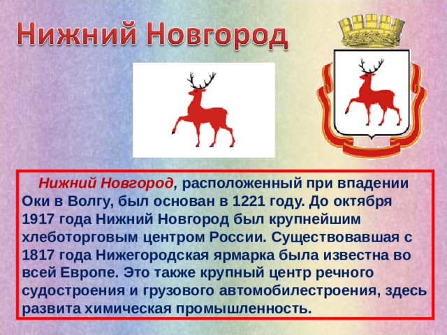  Нижний Новгород , расположенный при впадении Оки в Волгу, был основан в 1221 году. До октября 1917 года Нижний Новгород был крупнейшим хлеботорговым центром России. Существовавшая с 1817 года Нижегородская ярмарка была известна во всей Европе. Это также крупный центр речного судостроения и грузового автомобилестроения, здесь развита химическая промышленность. 