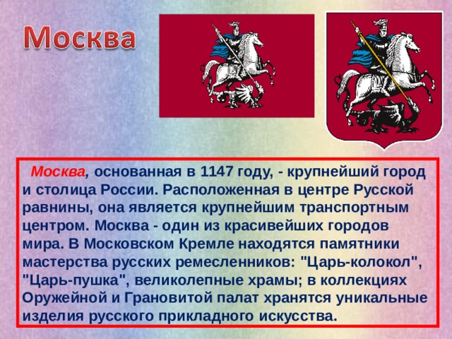  Москва , основанная в 1147 году, - крупнейший город и столица России. Расположенная в центре Русской равнины, она является крупнейшим транспортным центром. Москва - один из красивейших городов мира. В Московском Кремле находятся памятники мастерства русских ремесленников: 