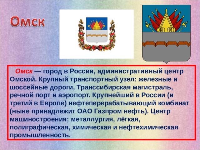  Омск  — город в России, административный центр Омской. Крупный транспортный узел: железные и шоссейные дороги, Транссибирская магистраль, речной порт и аэропорт. Крупнейший в России (и третий в Европе) нефтеперерабатывающий комбинат (ныне принадлежит OAO Газпром нефть). Центр машиностроения; металлургия, лёгкая, полиграфическая, химическая и нефтехимическая промышленность. 