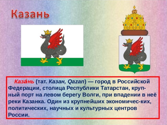  Каза́нь (тат.  Казан, Qazan ) — город в Российской Федерации, столица Республики Татарстан, круп-ный порт на левом берегу Волги, при впадении в неё реки Казанка. Один из крупнейших экономичес-ких, политических, научных и культурных центров России. 