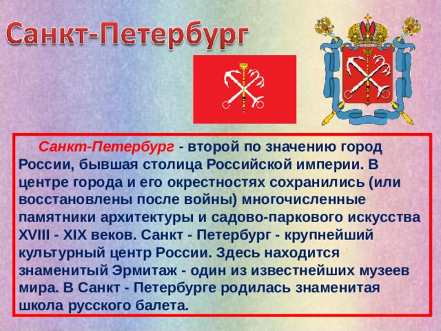  Санкт-Петербург - второй по значению город России, бывшая столица Российской империи. В центре города и его окрестностях сохранились (или восстановлены после войны) многочисленные памятники архитектуры и садово-паркового искусства XVIII - XIX веков. Санкт - Петербург - крупнейший культурный центр России. Здесь находится знаменитый Эрмитаж - один из известнейших музеев мира. В Санкт - Петербурге родилась знаменитая школа русского балета. 