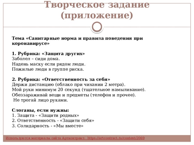 Творческое задание (приложение) Тема «Санитарные норма и правила поведения при коронавирусе» 1. Рубрика: «Защита других»  Заболел – сиди дома. Надень маску если рядом люди. Пожилые люди в группе риска.  2. Рубрика: «Ответственность за себя» Держи дистанцию (облако при чихании 2 метра). Мой руки минимум 20 секунд (тщательное намыливание). Обеззараживай вещи и предметы (телефон и прочее).   Не трогай лицо руками.  Слоганы, если нужны:  1. Защита - «Защити родных»  2. Ответственность - «Защити себя»  3. Солидарность - «Мы вместе» 