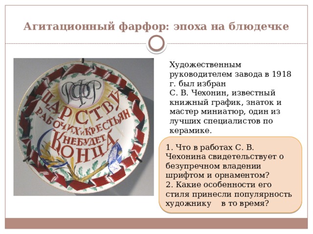 Агитационный фарфор: эпоха на блюдечке Художественным руководителем завода в 1918 г. был избран С. В. Чехонин, известный книжный график, знаток и мастер миниатюр, один из лучших специалистов по керамике. 1. Что в работах С. В. Чехонина свидетельствует о безупречном владении шрифтом и орнаментом? 2. Какие особенности его стиля принесли популярность художнику в то время? 
