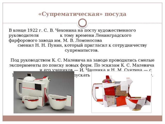«Супрематическая» посуда В конце 1922 г. С. В. Чехонина на посту художественного руководителя к тому времени Ленинградского фарфорового завода им. М. В. Ломоносова сменил Н. Н. Пунин, который пригласил к сотрудничеству супрематистов. Под руководством К. С. Малевича на заводе проводились смелые эксперименты по поиску новых форм. По эскизам К. С. Малевича и его учеников — И. Чашника и Н. М. Суетина — с 1923 г. на заводе начали выпускать «супрематическую» посуду. 
