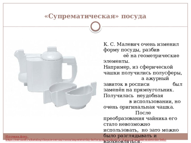 «Супрематическая» посуда К. С. Малевич очень изменил форму посуды, разбив её на геометрические элементы. Например, из сферической чашки получились полусферы, а ажурный завиток в росписи был заменён на прямоугольник. Получилась неудобная в использовании, но очень оригинальная чашка. После преобразования чайника его стало невозможно использовать, но зато можно было разглядывать и вдохновляться. 
