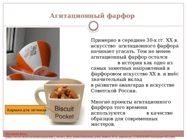 Агитационный фарфор Примерно в середине 30-х гг. XX в. искусство агитационного фарфора начинает угасать. Тем не менее агитационный фарфор остался в истории как одно из самых заметных направлений в фарфоровом искусстве XX в. и внёс значительный вклад в развитие авангарда в искусстве Советской России. Многие проекты агитационного фарфора того времени используются в качестве образцов для современных мастеров. Карман для печенья 