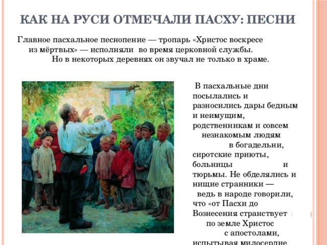 Как на Руси отмечали Пасху: песни Главное пасхальное песнопение — тропарь «Христос воскресе из мёртвых» — исполняли во время церковной службы. Но в некоторых деревнях он звучал не только в храме.   В пасхальные дни посылались и разносились дары бедным и неимущим, родственникам и совсем незнакомым людям в богадельни, сиротские приюты, больницы и тюрьмы. Не обделялись и нищие странники ― ведь в народе говорили, что «от Пасхи до Вознесения странствует по земле Христос с апостолами, испытывая милосердие и доброту каждого». 