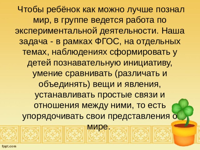  Чтобы ребёнок как можно лучше познал мир, в группе ведется работа по экспериментальной деятельности. Наша задача - в рамках ФГОС, на отдельных темах, наблюдениях сформировать у детей познавательную инициативу, умение сравнивать (различать и объединять) вещи и явления, устанавливать простые связи и отношения между ними, то есть упорядочивать свои представления о мире. 