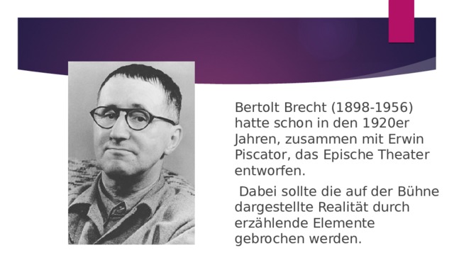 Bertolt Brecht (1898-1956) hatte schon in den 1920er Jahren, zusammen mit Erwin Piscator, das Epische Theater entworfen.  Dabei sollte die auf der Bühne dargestellte Realität durch erzählende Elemente gebrochen werden. 