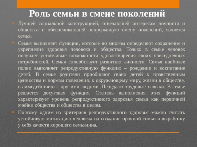 Роль семьи в смене поколений Лучшей социальной конструкцией, отвечающей интересам личности и общества и обеспечивающей непрерывную смену поколений, является семья. Семья выполняет функции, которые во многом определяют сохранение и укрепление здоровья человека и общества. Только в семье человек получает устойчивые возможности удовлетворения своих повседневных потребностей. Семья способствует развитию личности. Семья наиболее полно выполняет репродуктивную функцию – рождение и воспитание детей. В семье родители приобщают своих детей к нравственным ценностям и нормам поведения, к окружающему миру, жизни в обществе, взаимодействию с другими людьми. Передают трудовые навыки. В семье решается досуговая функция. Степень выполнения этих функций характеризует уровень репродуктивного здоровья семьи как первичной ячейки общества и общества в целом. Поэтому одним из критериев репродуктивного здоровья можно считать устойчивую мотивацию человека на создание прочной семьи и выработку у себя качеств хорошего семьянина.  