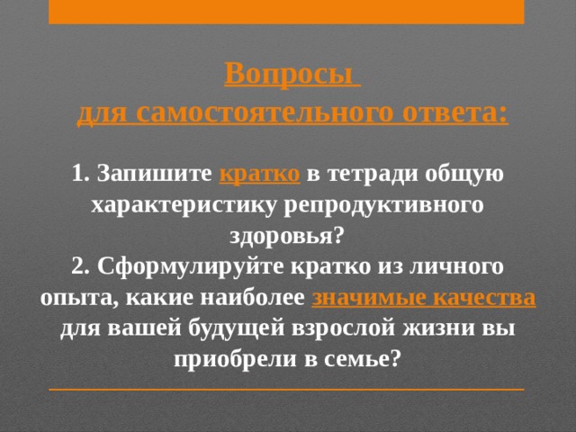 Вопросы для самостоятельного ответа: 1. Запишите кратко в тетради общую характеристику репродуктивного здоровья? 2. Сформулируйте кратко из личного опыта, какие наиболее значимые качества для вашей будущей взрослой жизни вы приобрели в семье? 