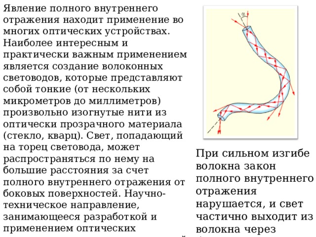 Явление полного внутреннего отражения находит применение во многих оптических устройствах. Наиболее интересным и практически важным применением является создание волоконных световодов, которые представляют собой тонкие (от нескольких микрометров до миллиметров) произвольно изогнутые нити из оптически прозрачного материала (стекло, кварц). Свет, попадающий на торец световода, может распространяться по нему на большие расстояния за счет полного внутреннего отражения от боковых поверхностей. Научно-техническое направление, занимающееся разработкой и применением оптических световодов, называется волоконной оптикой. При сильном изгибе волокна закон полного внутреннего отражения нарушается, и свет частично выходит из волокна через боковую поверхность. 