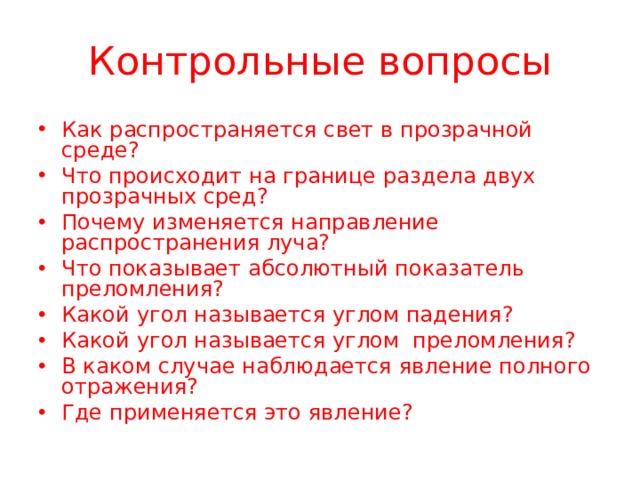 Контрольные вопросы Как распространяется свет в прозрачной среде? Что происходит на границе раздела двух прозрачных сред? Почему изменяется направление распространения луча? Что показывает абсолютный показатель преломления? Какой угол называется углом падения? Какой угол называется углом преломления? В каком случае наблюдается явление полного отражения? Где применяется это явление?  