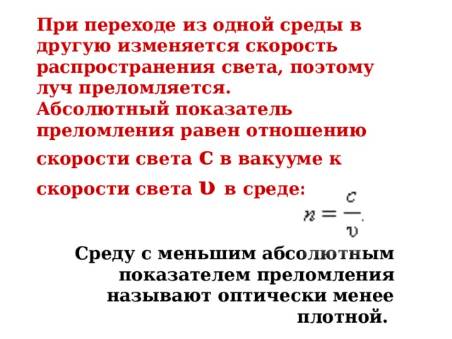 При переходе из одной среды в другую изменяется скорость распространения света, поэтому луч преломляется. Абсолютный показатель преломления равен отношению скорости света c в вакууме к скорости света υ в среде:   Среду с меньшим абсолютным показателем преломления называют оптически менее плотной.   