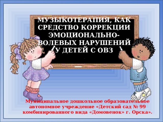 МУЗЫКОТЕРАПИЯ, КАК СРЕДСТВО КОРРЕКЦИИ ЭМОЦИОНАЛЬНО-ВОЛЕВЫХ НАРУШЕНИЙ У ДЕТЕЙ С ОВЗ   Муниципальное дошкольное образовательное автономное учреждение «Детский сад № 99 комбинированного вида «Домовенок» г. Орска».    
