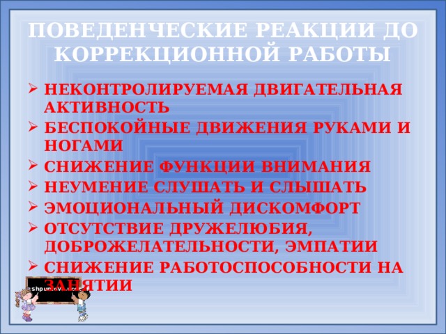 ПОВЕДЕНЧЕСКИЕ РЕАКЦИИ ДО КОРРЕКЦИОННОЙ РАБОТЫ НЕКОНТРОЛИРУЕМАЯ ДВИГАТЕЛЬНАЯ АКТИВНОСТЬ БЕСПОКОЙНЫЕ ДВИЖЕНИЯ РУКАМИ И НОГАМИ СНИЖЕНИЕ ФУНКЦИИ ВНИМАНИЯ НЕУМЕНИЕ СЛУШАТЬ И СЛЫШАТЬ ЭМОЦИОНАЛЬНЫЙ ДИСКОМФОРТ ОТСУТСТВИЕ ДРУЖЕЛЮБИЯ, ДОБРОЖЕЛАТЕЛЬНОСТИ, ЭМПАТИИ СНИЖЕНИЕ РАБОТОСПОСОБНОСТИ НА ЗАНЯТИИ  