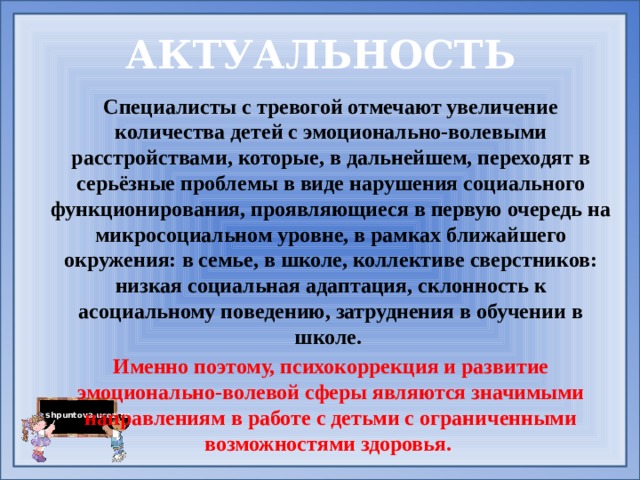 АКТУАЛЬНОСТЬ Специалисты с тревогой отмечают увеличение количества детей с эмоционально-волевыми расстройствами, которые, в дальнейшем, переходят в серьёзные проблемы в виде нарушения социального функционирования, проявляющиеся в первую очередь на микросоциальном уровне, в рамках ближайшего окружения: в семье, в школе, коллективе сверстников: низкая социальная адаптация, склонность к асоциальному поведению, затруднения в обучении в школе. Именно поэтому, психокоррекция и развитие эмоционально-волевой сферы являются значимыми направлениям в работе с детьми с ограниченными возможностями здоровья. 