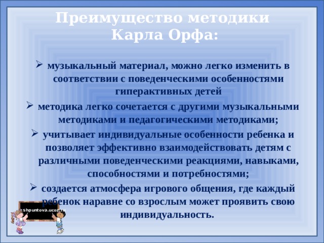 Преимущество методики  Карла Орфа:   музыкальный материал, можно легко изменить в соответствии с поведенческими особенностями гиперактивных детей методика легко сочетается с другими музыкальными методиками и педагогическими методиками; учитывает индивидуальные особенности ребенка и позволяет эффективно взаимодействовать детям с различными поведенческими реакциями, навыками, способностями и потребностями; создается атмосфера игрового общения, где каждый ребенок наравне со взрослым может проявить свою индивидуальность. 